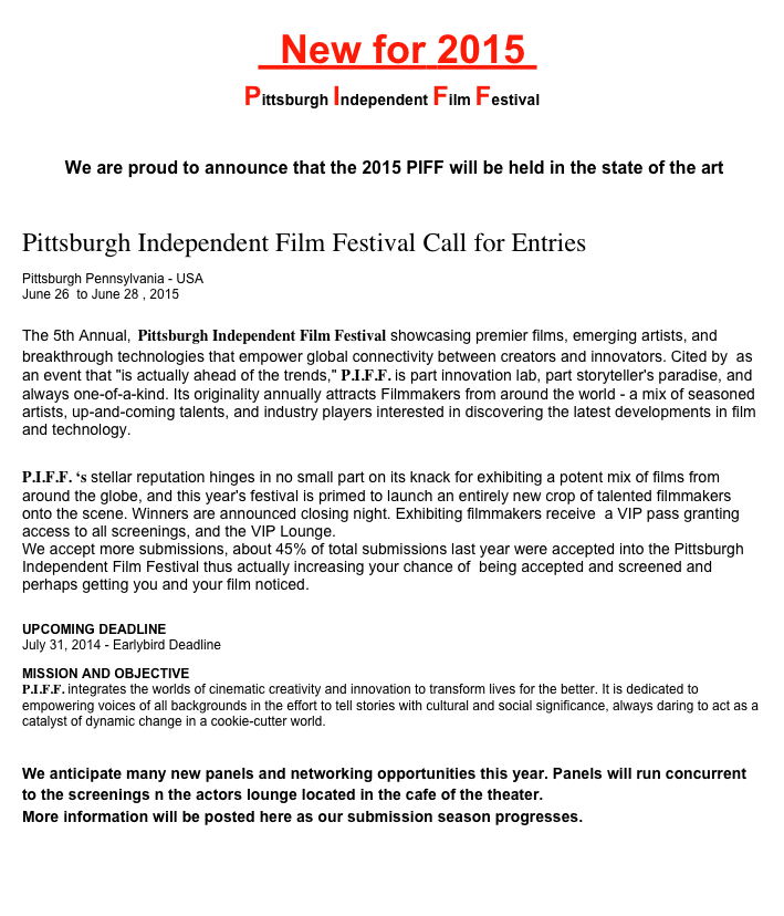   New for 2015    
Pittsburgh Independent Film Festival


 We are proud to announce that the 2015 PIFF will be held in the state of the art 
Father Ryan Arts center

Pittsburgh Independent Film Festival Call for Entries
Pittsburgh Pennsylvania - USA June 26  to June 28 , 2015
The 5th Annual, Pittsburgh Independent Film Festival showcasing premier films, emerging artists, and breakthrough technologies that empower global connectivity between creators and innovators. Cited by  as an event that "is actually ahead of the trends," P.I.F.F. is part innovation lab, part storyteller's paradise, and always one-of-a-kind. Its originality annually attracts Filmmakers from around the world - a mix of seasoned artists, up-and-coming talents, and industry players interested in discovering the latest developments in film and technology.

P.I.F.F. ‘s stellar reputation hinges in no small part on its knack for exhibiting a potent mix of films from around the globe, and this year's festival is primed to launch an entirely new crop of talented filmmakers onto the scene. Winners are announced closing night. Exhibiting filmmakers receive  a VIP pass granting access to all screenings, and the VIP Lounge. 
We accept more submissions, about 45% of total submissions last year were accepted into the Pittsburgh Independent Film Festival thus actually increasing your chance of  being accepted and screened and perhaps getting you and your film noticed.
  
UPCOMING DEADLINE July 31, 2014 - Earlybird Deadline
MISSION AND OBJECTIVE P.I.F.F. integrates the worlds of cinematic creativity and innovation to transform lives for the better. It is dedicated to empowering voices of all backgrounds in the effort to tell stories with cultural and social significance, always daring to act as a catalyst of dynamic change in a cookie-cutter world.

We anticipate many new panels and networking opportunities this year. Panels will run concurrent to the screenings n the actors lounge located in the cafe of the theater.
More information will be posted here as our submission season progresses.

